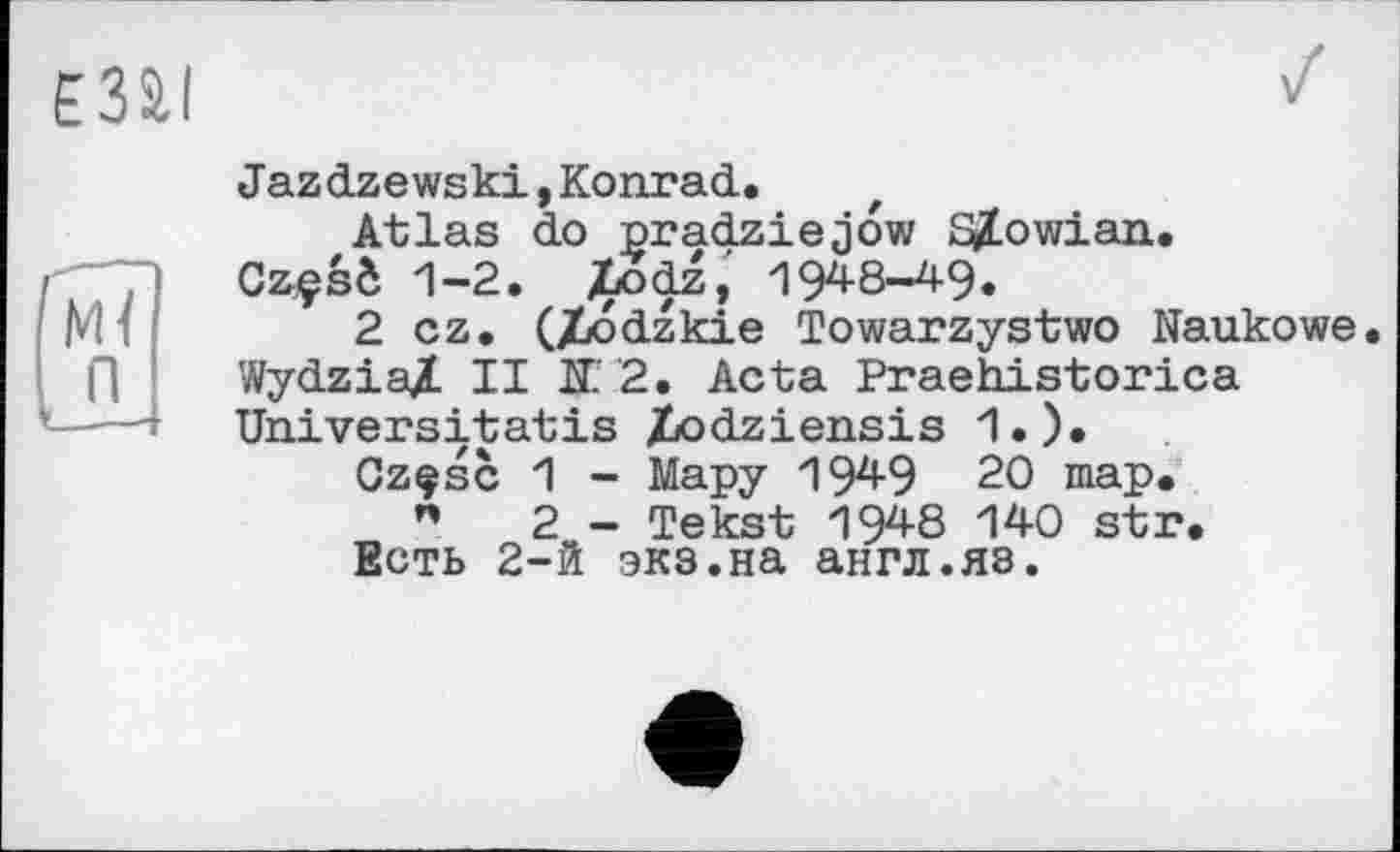 ﻿єзаі
м{ п
Jazdzewski,Konrad.
Atlas do pradziejow Sjlowian.
Czçsô 1-2. jtodz, 194-8-49.
2 cz. (/îodzkie Towarzystwo Naukowe. WydziaX II K2. Acta Praehistorica Universitatis Ziodziensis 1.).
Czçsc 1 - Мару 1949 20 map.
"	2 - Tekst 1948 140 str.
Есть 2-й экз.на англ.яз.